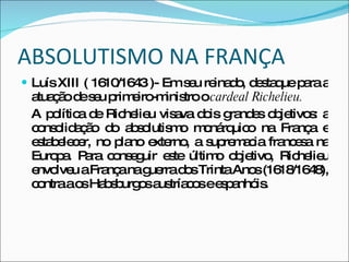 ABSOLUTISMO NA FRANÇA Luís XIII ( 1610/1643 )- Em seu reinado, destaque para a atuação de seu primeiro-ministro o  cardeal Richelieu. A política de Richelieu visava dois grandes objetivos: a consolidação do absolutismo monárquico na França e estabelecer, no plano externo, a supremacia francesa na Europa. Para conseguir este último objetivo, Richelieu envolveu a França na guerra dos Trinta Anos (1618/1648), contra a os Habsburgos austríacos e espanhóis. 