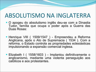 ABSOLUTISMO NA INGLATERRA O apogeu do absolutismo inglês deu-se com a Dinastia Tudor, família que ocupa o poder após a Guerra das Duas Rosas: Henrique VIII ( 1509/1547 ) - Empreendeu a Reforma Anglicana, após o Ato de Supremacia ( 1534 ). Com a reforma, o Estado controla as propriedades eclesiásticas impulsionando a expansão comercial inglesa. Elizabeth I ( 1558/1603 ) - Implantou definitivamente o anglicanismo, mediante uma violenta perseguição aos católicos e aos protestantes. 