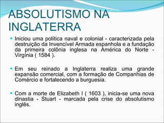 ABSOLUTISMO NA INGLATERRA Iniciou uma política naval e colonial - caracterizada pela destruição da Invencível Armada espanhola e a fundação da primeira colônia inglesa na América do Norte - Virgínia ( 1584 ). Em seu reinado a Inglaterra realiza uma grande expansão comercial, com a formação de Companhias de Comércio e fortalecendo a burguesia. Com a morte de Elizabeth I ( 1603 ), inicia-se uma nova dinastia - Stuart - marcada pela crise do absolutismo inglês. 