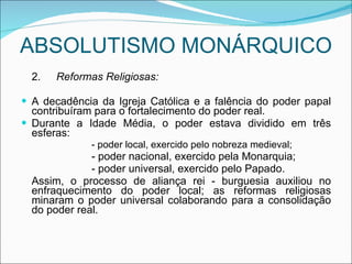 ABSOLUTISMO MONÁRQUICO 2. Reformas Religiosas: A decadência da Igreja Católica e a falência do poder papal contribuíram para o fortalecimento do poder real. Durante a Idade Média, o poder estava dividido em três esferas: - poder local, exercido pelo nobreza medieval; - poder nacional, exercido pela Monarquia; - poder universal, exercido pelo Papado. Assim, o processo de aliança rei - burguesia auxiliou no enfraquecimento do poder local; as reformas religiosas minaram o poder universal colaborando para a consolidação do poder real. 