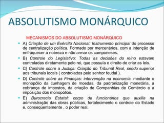 ABSOLUTISMO MONÁRQUICO MECANISMOS DO ABSOLUTISMO MONÁRQUICO A)  Criação de um Exército Nacional: Instrumento principal do  processo de centralização política. Formado por mercenários, com a intenção de enfraquecer a nobreza e não armar os camponeses. B)  Controle do Legislativo: Todas as decisões do reino estavam  controladas diretamente pelo rei, que possuía o direito de criar as leis. C)  Controle sobre a Justiça: Criação do Tribunal Real, sendo  superior aos tribunais locais ( controlados pelo senhor feudal ). D)  Controle sobre as Finanças: intervenção na economia,  mediante o monopólio da cunhagem de moedas, da padronização monetária, a cobrança de impostos, da criação de Companhias de Comércio e a imposição dos monopólios. E)  Burocracia Estatal: corpo de funcionários que auxilia na  administração das obras públicas, fortalecimento o controle do Estado e, conseqüentemente , o poder real. 