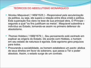 TEÓRICOS DO ABSOLUTISMO MONÁRQUICO Nicolau Maquiavel ( 1469/1525 ) - Responsável pela secularização  da política, ou seja, ele supera a relação entre ética cristã e política. Esta superação fica clara na tese de sua principal obra,  O Príncipe -  segundo a qual "os fins justificam os meios“. Maquiavel subordina o indivíduo ao Estado, tornando-se assim no primeiro defensor do absolutismo. Thomas Hobbes ( 1588/1679 ) - Seu pensamento está centrado  em explicar as origens do Estado. De acordo com Hobbes, o homem em seu estado de natureza é egoísta. Este egoísmo gera prejuízos para todos. Procurando a sociabilidade, os homem estabelece um  pacto:  abdica de seus direitos em favor do soberano, que passa a Ter o poder absoluto. Assim, o estado surge de um  contrato. 