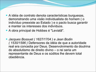 A idéia de contrato denota características burguesas, demonstrando uma visão individualista do homem ( o indivíduo preexiste ao Estado ) e o pacto busca garantir e manter os interesses dos indivíduos. A obra principal de Hobbes é "Leviatã". Jacques Bossuet ( 1627/1704 ) e Jean Bodin ( 1530/1596 )  Defensores da idéia de que a autoridade real era concedia por Deus. Desenvolvimento da doutrina do absolutismo de direito divino – o rei seria um representante de Deus e os súditos lhe devem total obediência. 