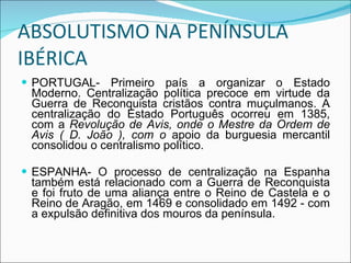 ABSOLUTISMO NA PENÍNSULA IBÉRICA PORTUGAL- Primeiro país a organizar o Estado Moderno. Centralização política precoce em virtude da Guerra de Reconquista cristãos contra muçulmanos. A centralização do Estado Português ocorreu em 1385, com a  Revolução de Avis, onde o Mestre da Ordem de Avis ( D. João ), com o  apoio da burguesia mercantil consolidou o centralismo político. ESPANHA- O processo de centralização na Espanha também está relacionado com a Guerra de Reconquista e foi fruto de uma aliança entre o Reino de Castela e o Reino de Aragão, em 1469 e consolidado em 1492 - com a expulsão definitiva dos mouros da península. 