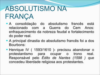 ABSOLUTISMO NA FRANÇA A consolidação do absolutismo francês está relacionado com a Guerra do Cem Anos: enfraquecimento da nobreza feudal e fortalecimento do poder real. A principal dinastia do absolutismo francês foi a dos Bourbons: Henrique IV ( 1593/1610 )- precisou abandonar o protestantismo para ocupar o trono real. Responsável pelo  Édito de Nantes (1598 ) que  concedeu liberdade religiosa aos protestantes. 