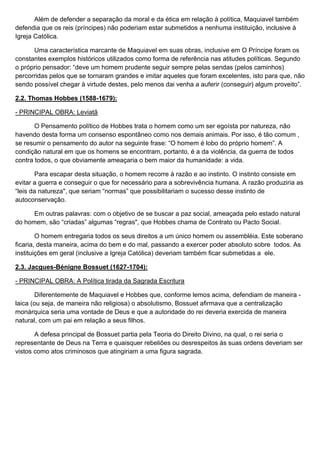 Além de defender a separação da moral e da ética em relação à política, Maquiavel também
defendia que os reis (príncipes) não poderiam estar submetidos a nenhuma instituição, inclusive à
Igreja Católica.

      Uma característica marcante de Maquiavel em suas obras, inclusive em O Príncipe foram os
constantes exemplos históricos utilizados como forma de referência nas atitudes políticas. Segundo
o próprio pensador: “deve um homem prudente seguir sempre pelas sendas (pelos caminhos)
percorridas pelos que se tornaram grandes e imitar aqueles que foram excelentes, isto para que, não
sendo possível chegar à virtude destes, pelo menos dai venha a auferir (conseguir) algum proveito”.

2.2. Thomas Hobbes (1588-1679):

- PRINCIPAL OBRA: Leviatã

       O Pensamento político de Hobbes trata o homem como um ser egoísta por natureza, não
havendo desta forma um consenso espontâneo como nos demais animais. Por isso, é tão comum ,
se resumir o pensamento do autor na seguinte frase: “O homem é lobo do próprio homem”. A
condição natural em que os homens se encontram, portanto, é a da violência, da guerra de todos
contra todos, o que obviamente ameaçaria o bem maior da humanidade: a vida.

        Para escapar desta situação, o homem recorre à razão e ao instinto. O instinto consiste em
evitar a guerra e conseguir o que for necessário para a sobrevivência humana. A razão produziria as
“leis da natureza", que seriam “normas” que possibilitariam o sucesso desse instinto de
autoconservação.

      Em outras palavras: com o objetivo de se buscar a paz social, ameaçada pelo estado natural
do homem, são “criadas” algumas “regras", que Hobbes chama de Contrato ou Pacto Social.

        O homem entregaria todos os seus direitos a um único homem ou assembléia. Este soberano
ficaria, desta maneira, acima do bem e do mal, passando a exercer poder absoluto sobre todos. As
instituições em geral (inclusive a Igreja Católica) deveriam também ficar submetidas a ele.

2.3. Jacgues-Bénigne Bossuet (1627-1704):

- PRINCIPAL OBRA: A Política tirada da Sagrada Escritura

       Diferentemente de Maquiavel e Hobbes que, conforme lemos acima, defendiam de maneira -
laica (ou seja, de maneira não religiosa) o absolutismo, Bossuet aﬁrmava que a centralização
monárquica seria uma vontade de Deus e que a autoridade do rei deveria exercida de maneira
natural, com um pai em relação a seus ﬁlhos.

       A defesa principal de Bossuet partia pela Teoria do Direito Divino, na qual, o rei seria o
representante de Deus na Terra e quaisquer rebeliões ou desrespeitos às suas ordens deveriam ser
vistos como atos criminosos que atingiriam a uma figura sagrada.
 