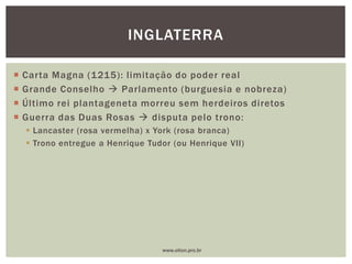 Carta Magna (1215): limitação do poder real
 Grande Conselho  Parlamento (burguesia e nobreza)
 Último rei plantageneta morreu sem herdeiros diretos
 Guerra das Duas Rosas  disputa pelo trono:
 Lancaster (rosa vermelha) x York (rosa branca)
 Trono entregue a Henrique Tudor (ou Henrique VII)
INGLATERRA
www.elton.pro.br
 