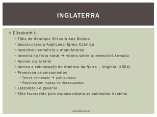  Elizabeth I:
 Filha de Henrique VIII com Ana Bolena
 Separou Igreja Anglicana/Igreja Católica
 Incentivou comércio e manufaturas
 Investiu na frota naval  vitória sobre a Invencível Armada
 Apoiou a pirataria
 Iniciou a colonização da América do Norte – Virgínia (1584)
 Promoveu os cercamentos
 Terras comunais  particulares
 Resultou em massa de desocupados
 Estabilizou o governo
 Elite favorecida pelo expansionismo se submeteu à rainha
INGLATERRA
www.elton.pro.br
 