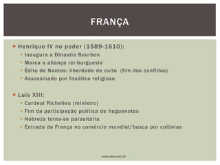  Henrique IV no poder (1589-1610):
 Inaugura a Dinastia Bourbon
 Marca a aliança rei-burguesia
 Édito de Nantes: liberdade de culto (fim dos conflitos)
 Assassinado por fanático religioso
 Luís XIII:
 Cardeal Richelieu (ministro)
 Fim da participação política de huguenotes
 Nobreza torna-se parasitária
 Entrada da França no comércio mundial/busca por colônias
FRANÇA
www.elton.pro.br
 