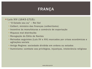  Luís XIV (1643-1715):
 “O Estado sou eu” – Rei Sol
 Colbert, ministro das finanças (colbertismo)
 Incentivo às manufaturas e comércio de exportação
 Riqueza mal distribuída
 Revogação do Édito de Nantes
 Reinados seguintes (Luís XV e XVI) marcados por crises econômicas e
agitações sociais
 Antigo Regime: sociedade dividida em ordens ou estados
 Iluminismo: combate aos privilégios, injustiças, intolerância religiosa
FRANÇA
www.elton.pro.br
 