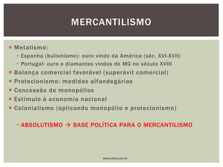  Metalismo:
 Espanha (bulionismo): ouro vindo da América (séc. XVI-XVII)
 Portugal: ouro e diamantes vindos de MG no século XVIII
 Balança comercial favorável (superávit comercial)
 Protecionismo: medidas alfandegárias
 Concessão de monopólios
 Estímulo à economia nacional
 Colonialismo (aplicando monopólio e protecionismo)
 ABSOLUTISMO  BASE POLÍTICA PARA O MERCANTILISMO
MERCANTILISMO
www.elton.pro.br
 