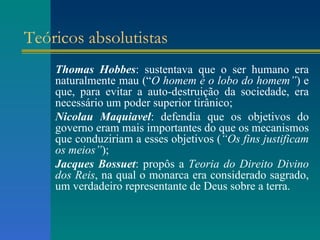 Teóricos absolutistas Thomas Hobbes : sustentava que o ser humano era naturalmente mau (“ O homem é o lobo do homem” ) e que, para evitar a auto-destruição da sociedade, era necessário um poder superior tirânico; Nicolau Maquiavel : defendia que os objetivos do governo eram mais importantes do que os mecanismos que conduziriam a esses objetivos ( “Os fins justificam os meios” ); Jacques Bossuet : propôs a  Teoria do Direito Divino dos Reis , na qual o monarca era considerado sagrado, um verdadeiro representante de Deus sobre a terra. 