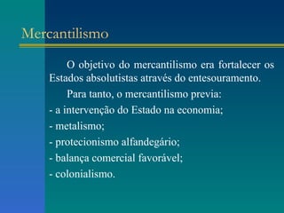 Mercantilismo O objetivo do mercantilismo era fortalecer os Estados absolutistas através do entesouramento. Para tanto, o mercantilismo previa: - a intervenção do Estado na economia; - metalismo; - protecionismo alfandegário; - balança comercial favorável; - colonialismo. 
