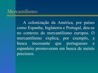 Mercantilismo A colonização da América, por países como Espanha, Inglaterra e Portugal, deu-se no contexto do mercantilismo europeu. O mercantilismo explica, por exemplo, a busca incessante que portugueses e espanhóis promoveram em busca de metais preciosos. 