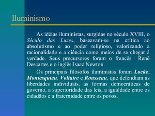 Iluminismo As idéias iluministas, surgidas no século XVIII, o  Século das Luzes , baseavam-se na crítica ao absolutismo e ao poder religioso, valorizando a racionalidade e a ciência como meios de se chegar à verdade. Seus precursores foram o francês  René Descartes e o inglês Isaac Newton. Os principais filósofos iluministas foram  Locke ,  Montesquieu ,  Voltaire  e  Rousseau , que defendiam as liberdades individuais, as formas democráticas de governo, a superioridade das leis, a igualdade entre os cidadãos e a fraternidade entre os povos.   