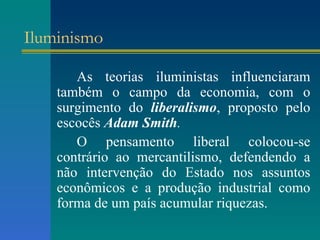 Iluminismo As teorias iluministas influenciaram também o campo da economia, com o surgimento do  liberalismo , proposto pelo escocês  Adam Smith . O pensamento liberal colocou-se contrário ao mercantilismo, defendendo a não intervenção do Estado nos assuntos econômicos e a produção industrial como forma de um país acumular riquezas. 