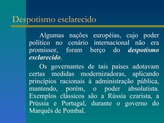 Despotismo esclarecido Algumas nações européias, cujo poder político no cenário internacional não era promissor, foram berço do  despotismo esclarecido . Os governantes de tais países adotavam certas medidas modernizadoras, aplicando princípios racionais à administração pública, mantendo, porém, o poder absolutista. Exemplos clássicos são a Rússia czarista, a Prússia e Portugal, durante o governo do Marquês de Pombal. 