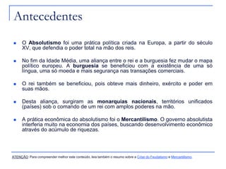 Antecedentes


O Absolutismo foi uma prática política criada na Europa, a partir do século
XV, que defendia o poder total na mão dos reis.



No fim da Idade Média, uma aliança entre o rei e a burguesia fez mudar o mapa
político europeu. A burguesia se beneficiou com a existência de uma só
língua, uma só moeda e mais segurança nas transações comerciais.



O rei também se beneficiou, pois obteve mais dinheiro, exército e poder em
suas mãos.



Desta aliança, surgiram as monarquias nacionais, territórios unificados
(países) sob o comando de um rei com amplos poderes na mão.



A prática econômica do absolutismo foi o Mercantilismo. O governo absolutista
interferia muito na economia dos países, buscando desenvolvimento econômico
através do acúmulo de riquezas.

ATENÇÃO: Para compreender melhor este conteúdo, leia também o resumo sobre a Crise do Feudalismo e Mercantilismo.

 
