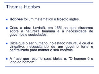 Thomas Hobbes


Hobbes foi um matemático e filósofo inglês.



Criou a obra Leviatã, em 1651,na qual discorreu
sobre a natureza humana e a necessidade de
governos e sociedades.



Dizia que o ser humano, no estado natural, é cruel e
vingativo, necessitando de um governo forte e
centralizado para manter o seu controle.



A frase que resume suas ideias é: "O homem é o
lobo do homem“.

 