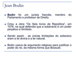 Jean Bodin


Bodin foi um jurista francês,
Parlamento e professor de Direito.

membro

do



Criou a obra “Os Seis livros da República”, em
1576, na qual defendia que a soberania é um poder
perpétuo e ilimitado.



Sendo assim , as únicas limitações do soberano
eram a lei divina e a lei natural.



Bodin usava de argumento religioso para justificar o
poder do rei, da mesma forma que Bossuet.

 
