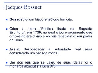 Jacques Bossuet


Bossuet foi um bispo e teólogo francês.



Criou a obra “Política tirada da Sagrada
Escritura”, em 1709, na qual criou o argumento que
o governo era divino e os reis recebiam o seu poder
de Deus.



Assim, desobedecer a autoridade
considerado um pecado mortal.



Um dos reis que se valeu de suas ideias foi o
monarca absolutista Luís XIV.

real

seria

 