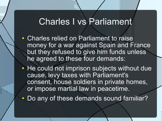 Charles I vs Parliament Charles relied on Parliament to raise money for a war against Spain and France but they refused to give him funds unless he agreed to these four demands: He could not imprison subjects without due cause, levy taxes with Parliament's consent, house soldiers in private homes, or impose martial law in peacetime. Do any of these demands sound familiar? 