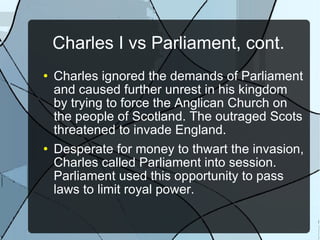 Charles I vs Parliament, cont. Charles ignored the demands of Parliament and caused further unrest in his kingdom by trying to force the Anglican Church on the people of Scotland. The outraged Scots threatened to invade England. Desperate for money to thwart the invasion, Charles called Parliament into session. Parliament used this opportunity to pass laws to limit royal power. 