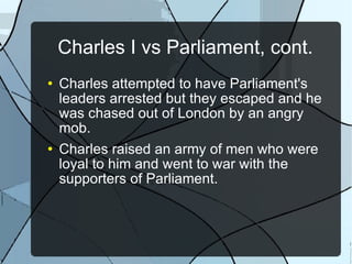 Charles I vs Parliament, cont. Charles attempted to have Parliament's leaders arrested but they escaped and he was chased out of London by an angry mob. Charles raised an army of men who were loyal to him and went to war with the supporters of Parliament. 