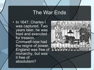 The War Ends In 1647, Charles I was captured. Two years later, he was tried and executed for treason. Cromwell now had the reigns of power. England was free of monarchy, but was it free of absolutism? 