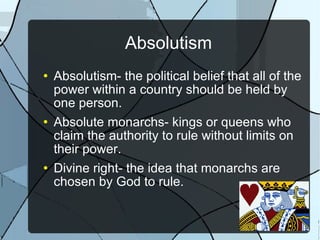 Absolutism Absolutism- the political belief that all of the power within a country should be held by one person. Absolute monarchs- kings or queens who claim the authority to rule without limits on their power. Divine right- the idea that monarchs are chosen by God to rule. 