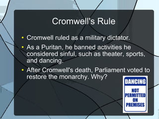 Cromwell's Rule Cromwell ruled as a military dictator. As a Puritan, he banned activities he considered sinful, such as theater, sports, and dancing. After Cromwell's death, Parliament voted to restore the monarchy. Why? 