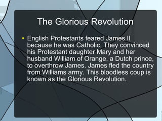 The Glorious Revolution English Protestants feared James II because he was Catholic. They convinced his Protestant daughter Mary and her husband William of Orange, a Dutch prince, to overthrow James. James fled the country from Williams army. This bloodless coup is known as the Glorious Revolution. 