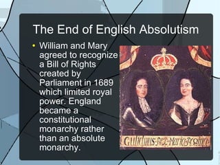 The End of English Absolutism William and Mary agreed to recognize a Bill of Rights created by Parliament in 1689 which limited royal power. England became a constitutional monarchy rather than an absolute monarchy. 