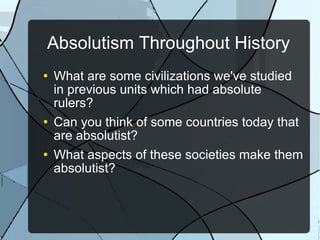 Absolutism Throughout History What are some civilizations we've studied in previous units which had absolute rulers? Can you think of some countries today that are absolutist? What aspects of these societies make them absolutist? 