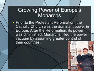 Growing Power of Europe's Monarchs Prior to the Protestant Reformation, the Catholic Church was the dominant power in Europe. After the Reformation, its power was diminished. Monarchs filled the power vacuum by assuming greater control of their countries. 