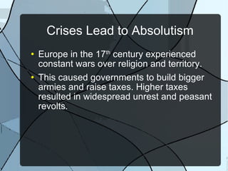 Crises Lead to Absolutism Europe in the 17 th  century experienced constant wars over religion and territory. This caused governments to build bigger armies and raise taxes. Higher taxes resulted in widespread unrest and peasant revolts. 