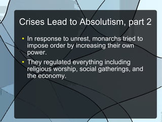 Crises Lead to Absolutism, part 2 In response to unrest, monarchs tried to impose order by increasing their own power. They regulated everything including religious worship, social gatherings, and the economy. 