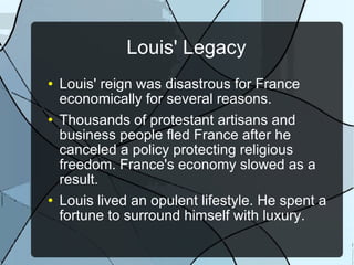 Louis' Legacy Louis' reign was disastrous for France economically for several reasons. Thousands of protestant artisans and business people fled France after he canceled a policy protecting religious freedom. France's economy slowed as a result. Louis lived an opulent lifestyle. He spent a fortune to surround himself with luxury. 