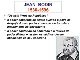 JEAN  BODIN 1530-1596 “ Os seis livros da República” o poder soberano só existe quando o povo se despoja do seu poder soberano e o transfere inteiramente ao governante  o poder conferido ao soberano é o reflexo do poder divino, e, assim, os súditos devem obediência ao seu soberano  