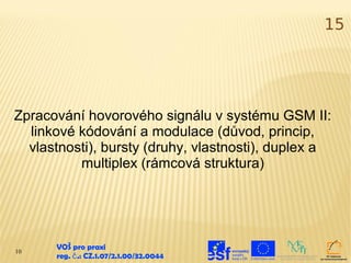 15




Zpracování hovorového signálu v systému GSM II:
  linkové kódování a modulace (důvod, princip,
  vlastnosti), bursty (druhy, vlastnosti), duplex a
          multiplex (rámcová struktura)




10
      VOŠ pro praxi
      reg. č .: CZ.1.07/2.1.00/32.0044
 