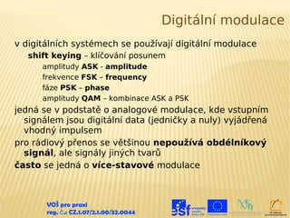 Digitální modulace
v digitálních systémech se používají digitální modulace
   shift keying – klíčování posunem
      amplitudy ASK - amplitude
      frekvence FSK – frequency
      fáze PSK – phase
      amplitudy QAM – kombinace ASK a PSK
jedná se v podstatě o analogové modulace, kde vstupním
  signálem jsou digitální data (jedničky a nuly) vyjádřená
  vhodný impulsem
pro rádiový přenos se většinou nepoužívá obdélníkový
  signál, ale signály jiných tvarů
často se jedná o více-stavové modulace



       VOŠ pro praxi
       reg. č .: CZ.1.07/2.1.00/32.0044
 