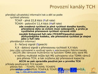 Provozní kanály TCH
přenášejí uživatelský informační tok a dělí se podle
    rychlosti přenosu
        TCH/F - plná 22,8 kb/s (Full rate)
        TCH/H - poloviční 11,4 kb/s (Half rate)
           zde uvedená rychlost je plná rychlost daného kanálu,
             přenášená data se ovšem musí zabezpečit, a proto je
             využitelná přenosová rychlost výrazně nižší
           novější Enhanced full rate (TCH/EFS)používá pouze
             důmyslnějšího kodeku, ale přenosová rychlost je stejná
             jako u full rate
    přenášených informací
        S - řečový signál (Speech)
        X,X - datový signál s přenosovou rychlostí X,X kb/s
    jsou vždy vyhrazené a využívají spolu s asociovanými řídícími kanály
       (ACCH) 26ti rámcové multirámce na fyzickém TDMA slotu dané MS
        v režimu multislot může být MS vyhrazeno více TDMA rámců
          pro přenos TCH, a tak zvýšena její přenosová kapacita
             ACCH se pak zpravidla používá jen u prvního TCH
příklady používaných TCH kanálů
     přenos řeči - TCH/FS; TCH/HS; TCH/EFS
     přenos dat praxi
          VOŠ pro - TCH/F9,6; TCH/F4,8; TCH/F2,4; TCH/H4,8; TCH/H2,4
          reg. č .: CZ.1.07/2.1.00/32.0044
 