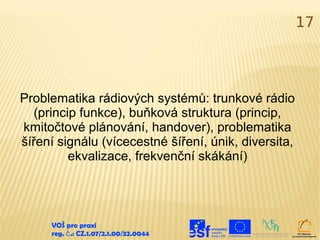 17




Problematika rádiových systémů: trunkové rádio
   (princip funkce), buňková struktura (princip,
kmitočtové plánování, handover), problematika
šíření signálu (vícecestné šíření, únik, diversita,
          ekvalizace, frekvenční skákání)




     VOŠ pro praxi
     reg. č .: CZ.1.07/2.1.00/32.0044
 