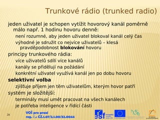 Trunkové rádio (trunked radio)
jeden uživatel je schopen vytížit hovorový kanál poměrně
  málo např. 1 hodinu hovoru denně:
     není rozumné, aby jeden uživatel blokoval kanál celý čas
     výhodné je sdružit co nejvíce uživatelů – klesá
       pravděpodobnost blokování hovoru
principy trunkového rádia:
     více uživatelů sdílí více kanálů
     kanály se přidělují na požádání
     konkrétní uživatel využívá kanál jen po dobu hovoru
selektivní volba
     zjišťuje příjem jen těm uživatelům, kterým hovor patří
systém je složitější:
     terminály musí umět pracovat na všech kanálech
     je potřeba inteligence v řídící části
28
         VOŠ pro praxi
         reg. č .: CZ.1.07/2.1.00/32.0044
 