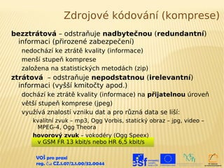 Zdrojové kódování (komprese)
bezztrátová – odstraňuje nadbytečnou (redundantní)
  informaci (přirozené zabezpečení)
  nedochází ke ztrátě kvality (informace)
  menší stupeň komprese
  založena na statistických metodách (zip)
ztrátová – odstraňuje nepodstatnou (irelevantní)
  informaci (vyšší kmitočty apod.)
  dochází ke ztrátě kvality (informace) na přijatelnou úroveň
  větší stupeň komprese (jpeg)
  využívá znalostí vzniku dat a pro různá data se liší:
     kvalitní zvuk – mp3, Ogg Vorbis, statický obraz – jpg, video –
      MPEG-4, Ogg Theora
     hovorový zvuk – vokodéry (Ogg Speex)
      v GSM FR 13 kbit/s nebo HR 6,5 kbit/s

      VOŠ pro praxi
      reg. č .: CZ.1.07/2.1.00/32.0044
 