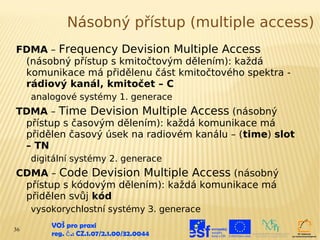 Násobný přístup (multiple access)
FDMA – Frequency Devision Multiple Access
 (násobný přístup s kmitočtovým dělením): každá
 komunikace má přidělenu část kmitočtového spektra -
 rádiový kanál, kmitočet – C
     analogové systémy 1. generace
TDMA – Time Devision Multiple Access (násobný
 přístup s časovým dělením): každá komunikace má
 přidělen časový úsek na radiovém kanálu – (time) slot
 – TN
     digitální systémy 2. generace
CDMA – Code Devision Multiple Access (násobný
 přístup s kódovým dělením): každá komunikace má
 přidělen svůj kód
     vysokorychlostní systémy 3. generace

36
         VOŠ pro praxi
         reg. č .: CZ.1.07/2.1.00/32.0044
 