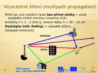 Vícecestné šíření (multipath propagation)
šíření po více cestách často bez přímé složky » vznik
   stojatého vlnění minima / maxima (λ/2)
kmitočty f = 1 – 2 GHz tj. vlnové délky λ = 30 – 15 cm
Rayleigho únik (fading) = výpadek příjmu
(hluboké minimum)
                                odražená




                                 přímá




38
       VOŠ pro praxi
       reg. č .: CZ.1.07/2.1.00/32.0044
 