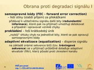 Obrana proti degradaci signálu I
samoopravné kódy (FEC - forward error correction)
  – řeší stíny (slabší příjem) za překážkami
     přidávají k užitečnému signálu další bity (redundantní
       informace), které pak na přijímači umožňují detekovat
       a případně i opravovat vzniklé chyby
prokládání – řeší krátkodobý únik
     „rozbíjí“ shluky chyb na jednotlivé bity, které se pak opravují
       samoopravnými kódy
adaptivní ekvalizace (equalization) – disperze signálu
     na základě známé sekvence bitů (tzv. tréningová
       sekvence) se v přijímači průběžně dolaďuje adaptivní
       ekvalizér (filtr), který působí proti zkreslení kanálu




40
         VOŠ pro praxi
         reg. č .: CZ.1.07/2.1.00/32.0044
 