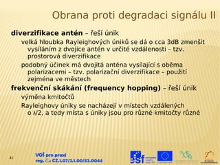 Obrana proti degradaci signálu II
diverzifikace antén – řeší únik
     velká hloubka Rayleighových úniků se dá o cca 3dB zmenšit
       vysíláním z dvojice antén v určité vzdálenosti – tzv.
       prostorová diverzifikace
     podobný účinek má dvojitá anténa vysílající s oběma
       polarizacemi – tzv. polarizační diverzifikace – použití
       zejména ve městech
frekvenční skákání (frequency hopping) – řeší únik
     výměna kmitočtů
     Rayleighovy úniky se nacházejí v místech vzdálených
       o λ/2, a tedy místa s úniky jsou pro různé kmitočty různé




41
         VOŠ pro praxi
         reg. č .: CZ.1.07/2.1.00/32.0044
 