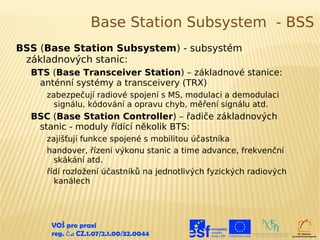 Base Station Subsystem - BSS
BSS (Base Station Subsystem) - subsystém
 základnových stanic:
  BTS (Base Transceiver Station) – základnové stanice:
   anténní systémy a transceivery (TRX)
     zabezpečují radiové spojení s MS, modulaci a demodulaci
       signálu, kódování a opravu chyb, měření signálu atd.
  BSC (Base Station Controller) – řadiče základnových
   stanic - moduly řídící několik BTS:
     zajišťují funkce spojené s mobilitou účastníka
     handover, řízení výkonu stanic a time advance, frekvenční
       skákání atd.
     řídí rozložení účastníků na jednotlivých fyzických radiových
       kanálech




      VOŠ pro praxi
      reg. č .: CZ.1.07/2.1.00/32.0044
 